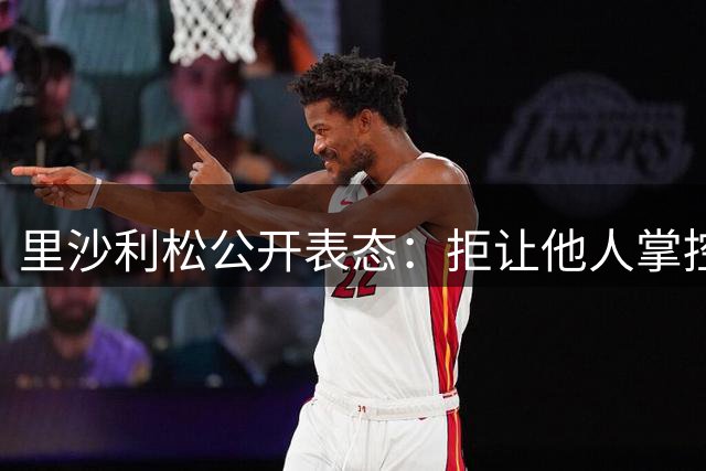 里沙利松公开表态：拒让他人掌控职业生涯 强调与热刺合约在身